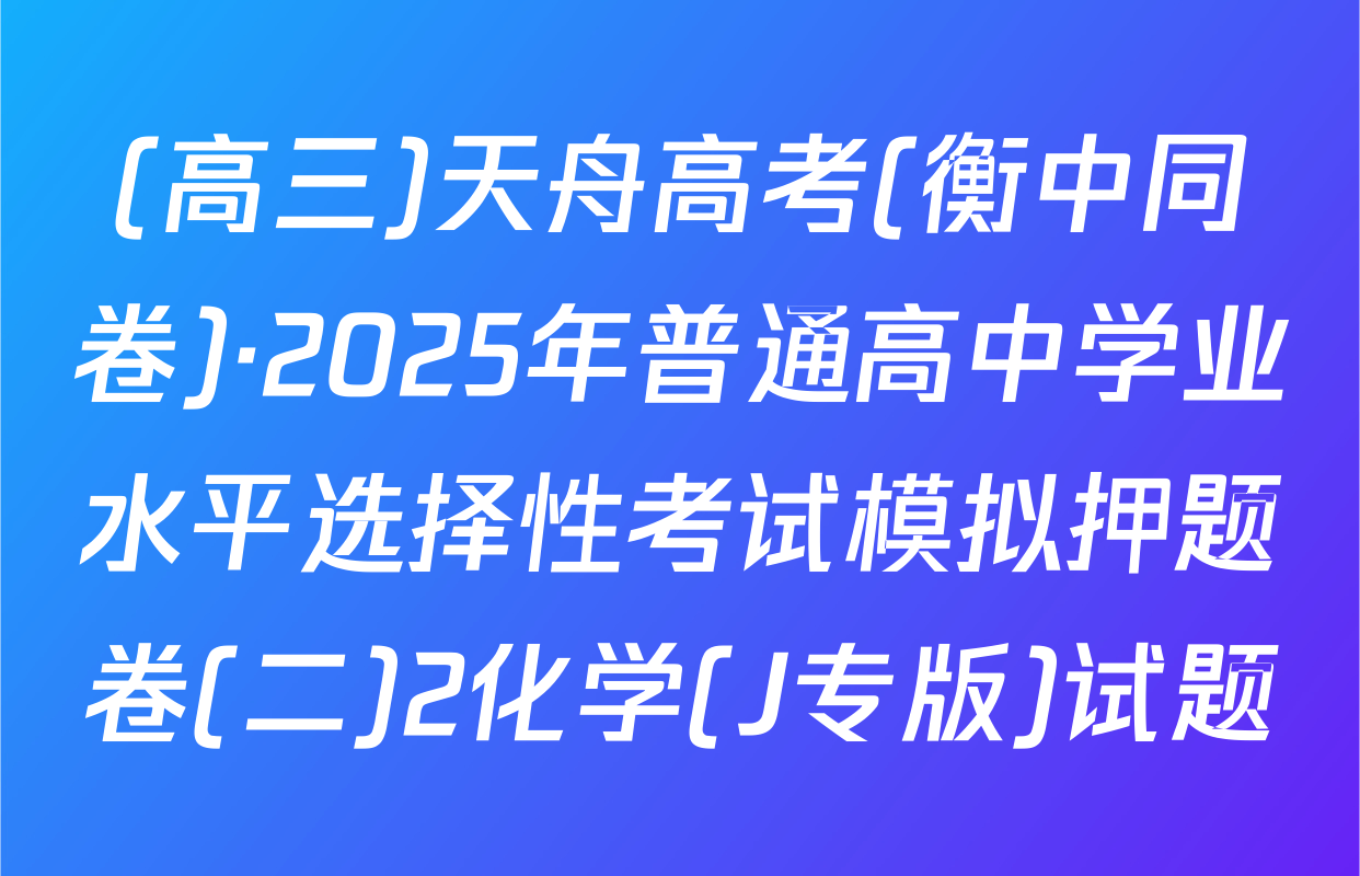 (高三)天舟高考(衡中同卷)·2025年普通高中学业水平选择性考试模拟押题卷(二)2化学(J专版)试题
