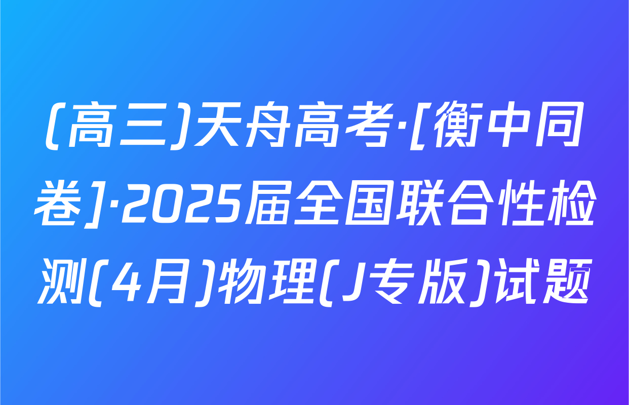 (高三)天舟高考·[衡中同卷]·2025届全国联合性检测(4月)物理(J专版)试题