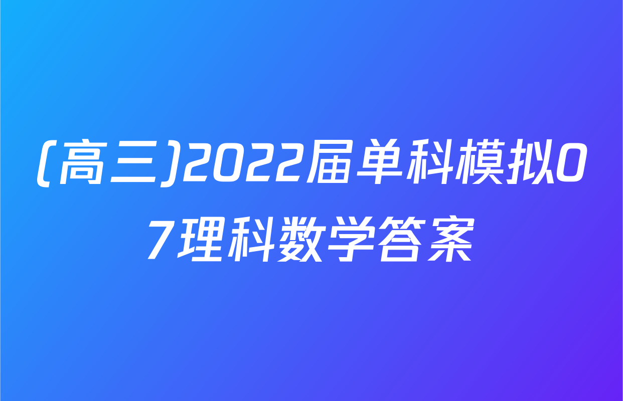 (高三)2022届单科模拟07理科数学答案