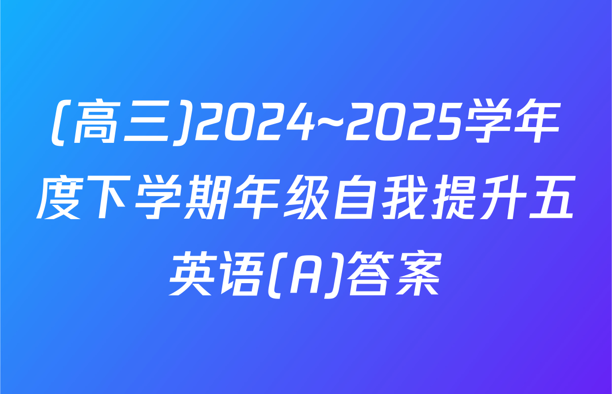 (高三)2024~2025学年度下学期年级自我提升五英语(A)答案