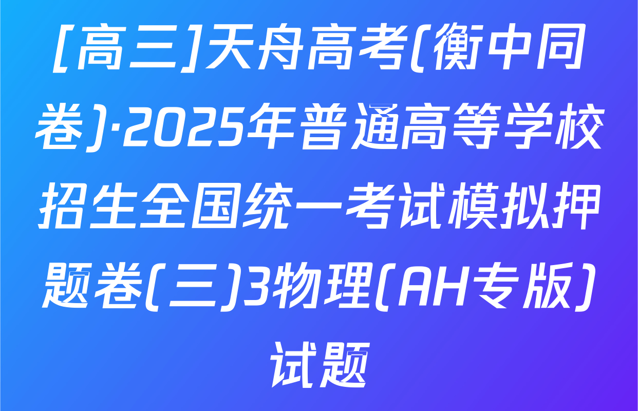 [高三]天舟高考(衡中同卷)·2025年普通高等学校招生全国统一考试模拟押题卷(三)3物理(AH专版)试题