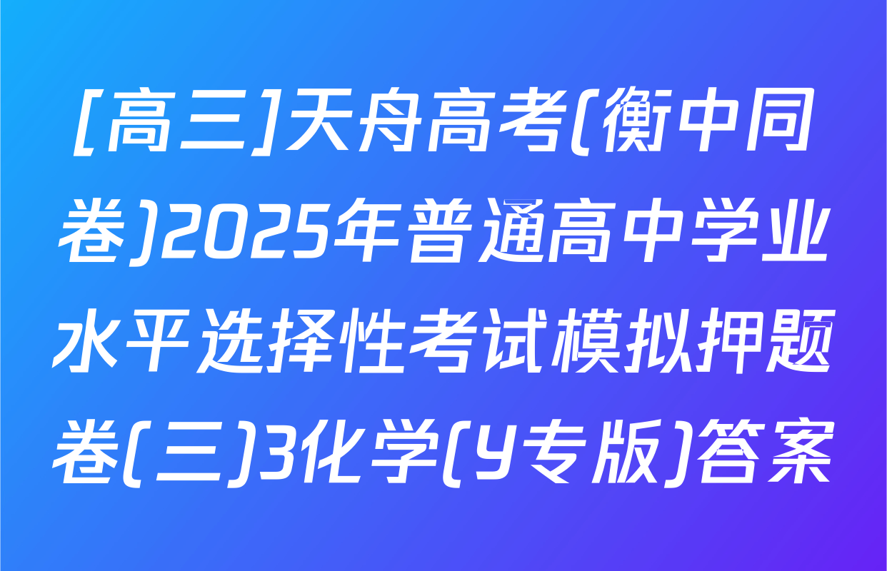 [高三]天舟高考(衡中同卷)2025年普通高中学业水平选择性考试模拟押题卷(三)3化学(Y专版)答案