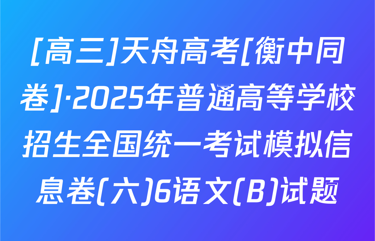 [高三]天舟高考[衡中同卷]·2025年普通高等学校招生全国统一考试模拟信息卷(六)6语文(B)试题