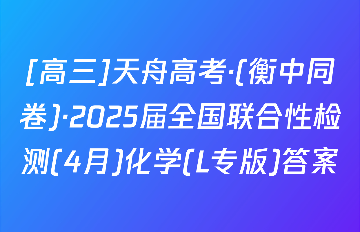 [高三]天舟高考·(衡中同卷)·2025届全国联合性检测(4月)化学(L专版)答案