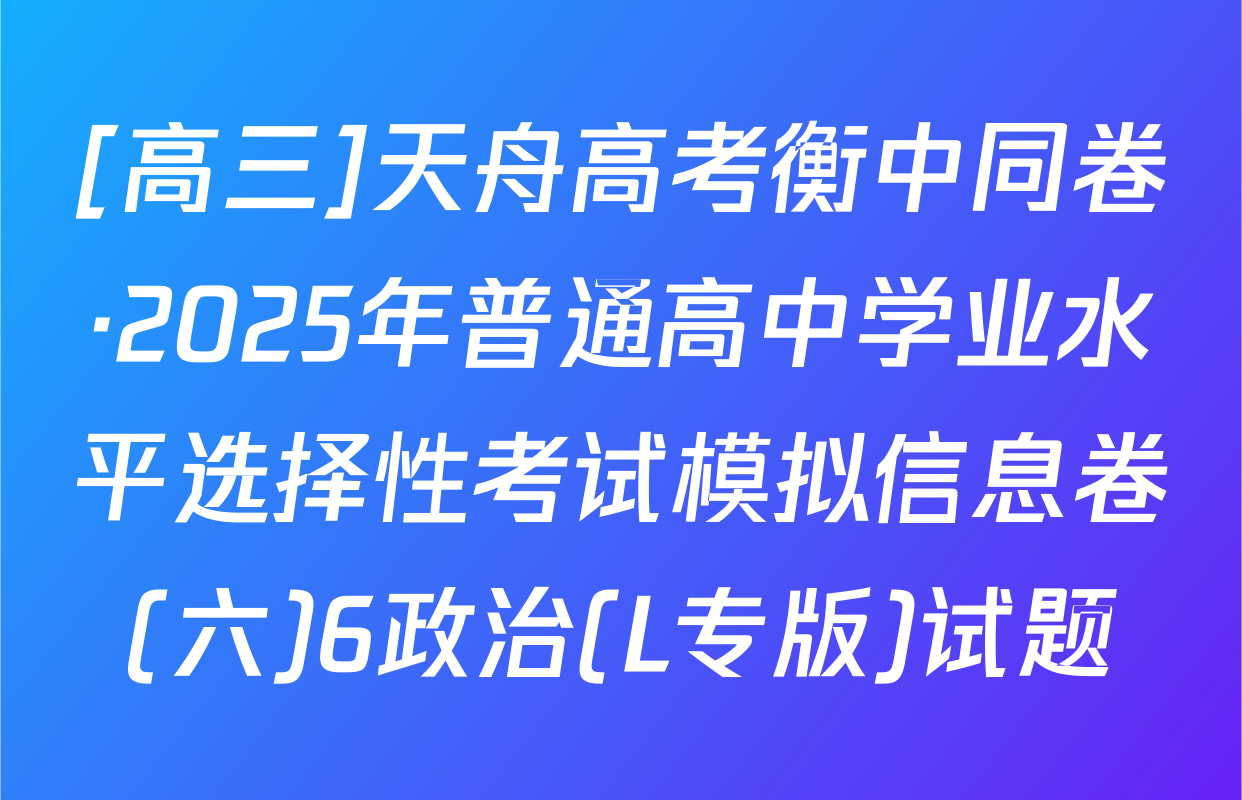 [高三]天舟高考衡中同卷·2025年普通高中学业水平选择性考试模拟信息卷(六)6政治(L专版)试题
