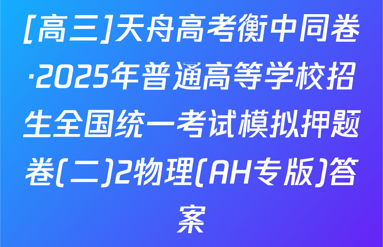 [高三]天舟高考衡中同卷·2025年普通高等学校招生全国统一考试模拟押题卷(二)2物理(AH专版)答案