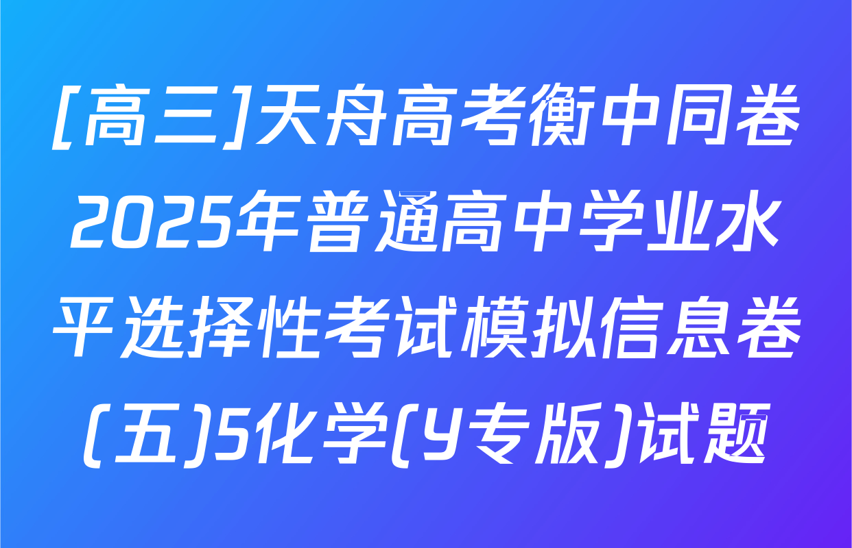 [高三]天舟高考衡中同卷2025年普通高中学业水平选择性考试模拟信息卷(五)5化学(Y专版)试题