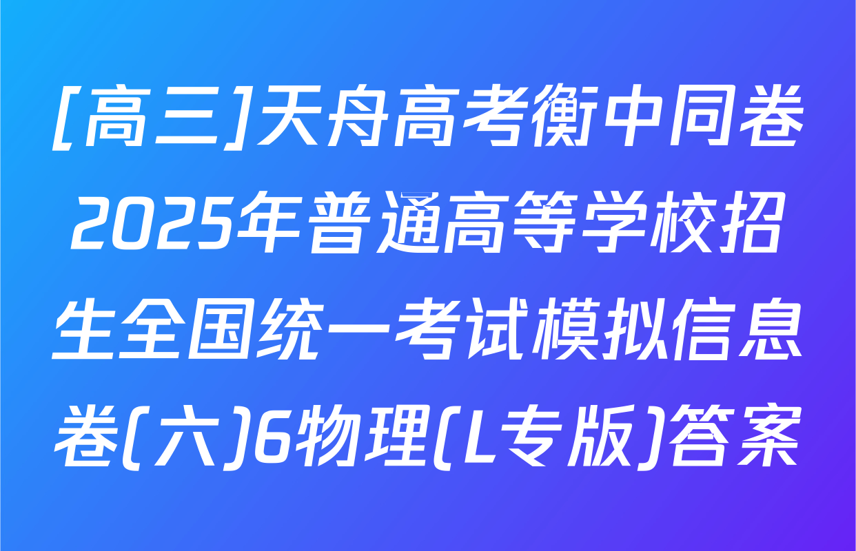[高三]天舟高考衡中同卷2025年普通高等学校招生全国统一考试模拟信息卷(六)6物理(L专版)答案