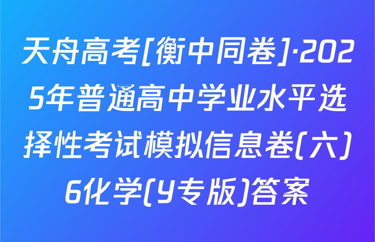 天舟高考[衡中同卷]·2025年普通高中学业水平选择性考试模拟信息卷(六)6化学(Y专版)答案