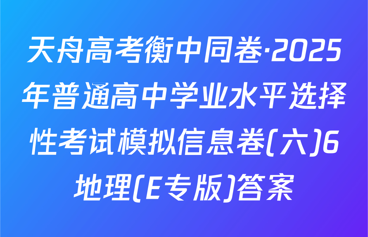 天舟高考衡中同卷·2025年普通高中学业水平选择性考试模拟信息卷(六)6地理(E专版)答案