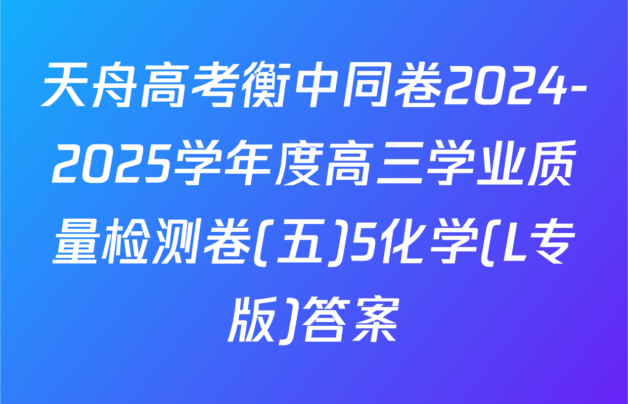 天舟高考衡中同卷2024-2025学年度高三学业质量检测卷(五)5化学(L专版)答案