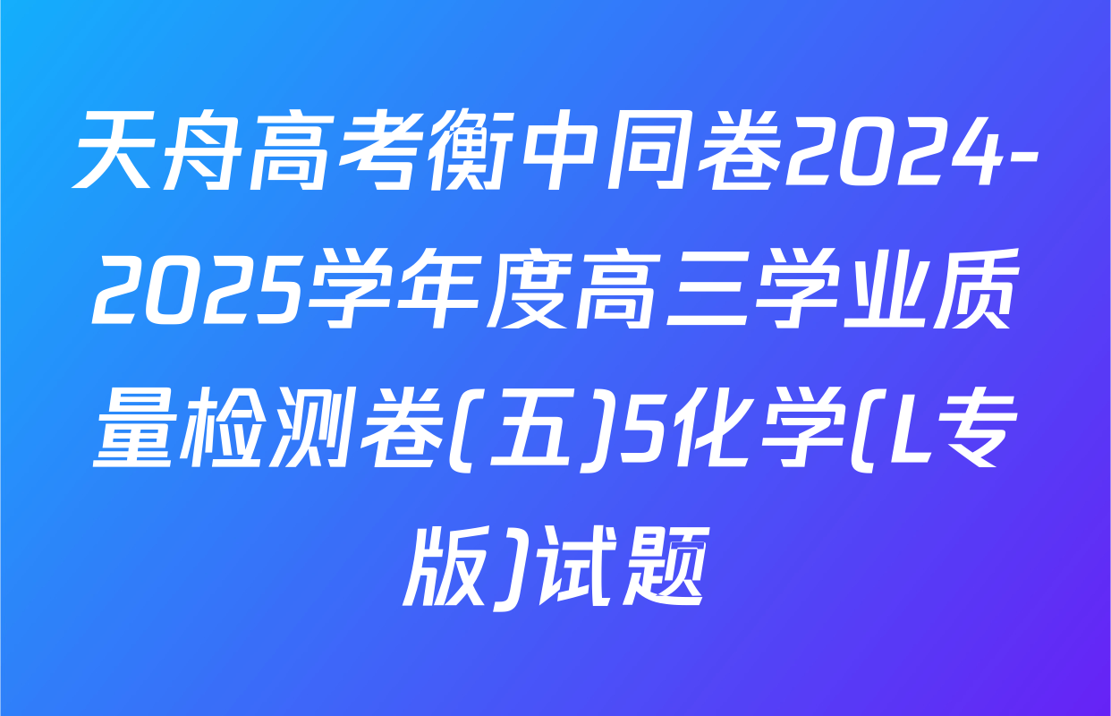 天舟高考衡中同卷2024-2025学年度高三学业质量检测卷(五)5化学(L专版)试题