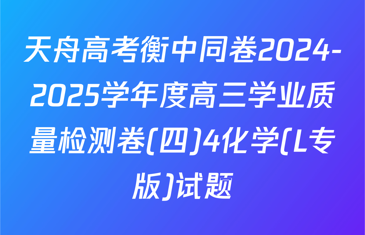 天舟高考衡中同卷2024-2025学年度高三学业质量检测卷(四)4化学(L专版)试题