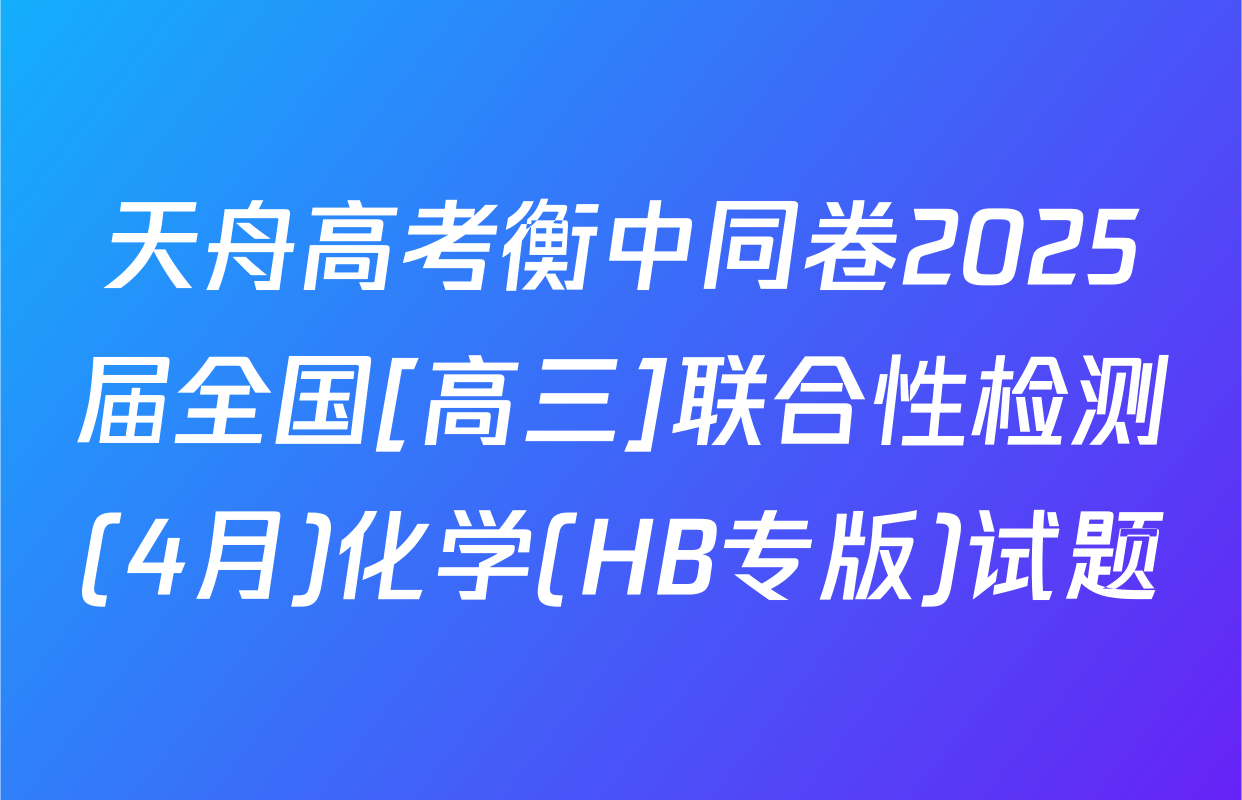 天舟高考衡中同卷2025届全国[高三]联合性检测(4月)化学(HB专版)试题