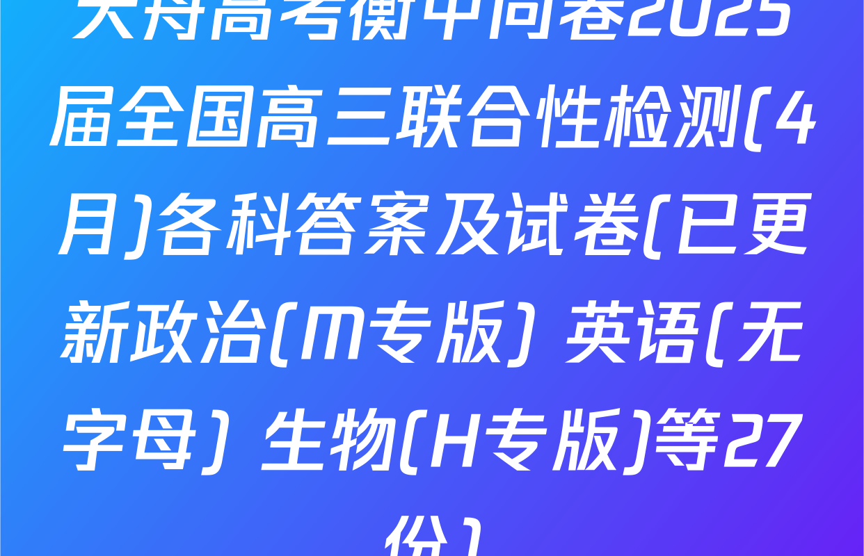 天舟高考衡中同卷2025届全国高三联合性检测(4月)各科答案及试卷(已更新政治(M专版) 英语(无字母) 生物(H专版)等27份)