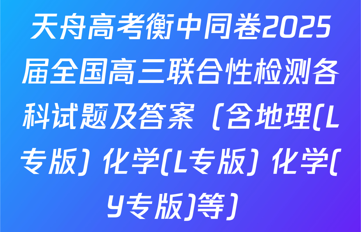 天舟高考衡中同卷2025届全国高三联合性检测各科试题及答案（含地理(L专版) 化学(L专版) 化学(Y专版)等）