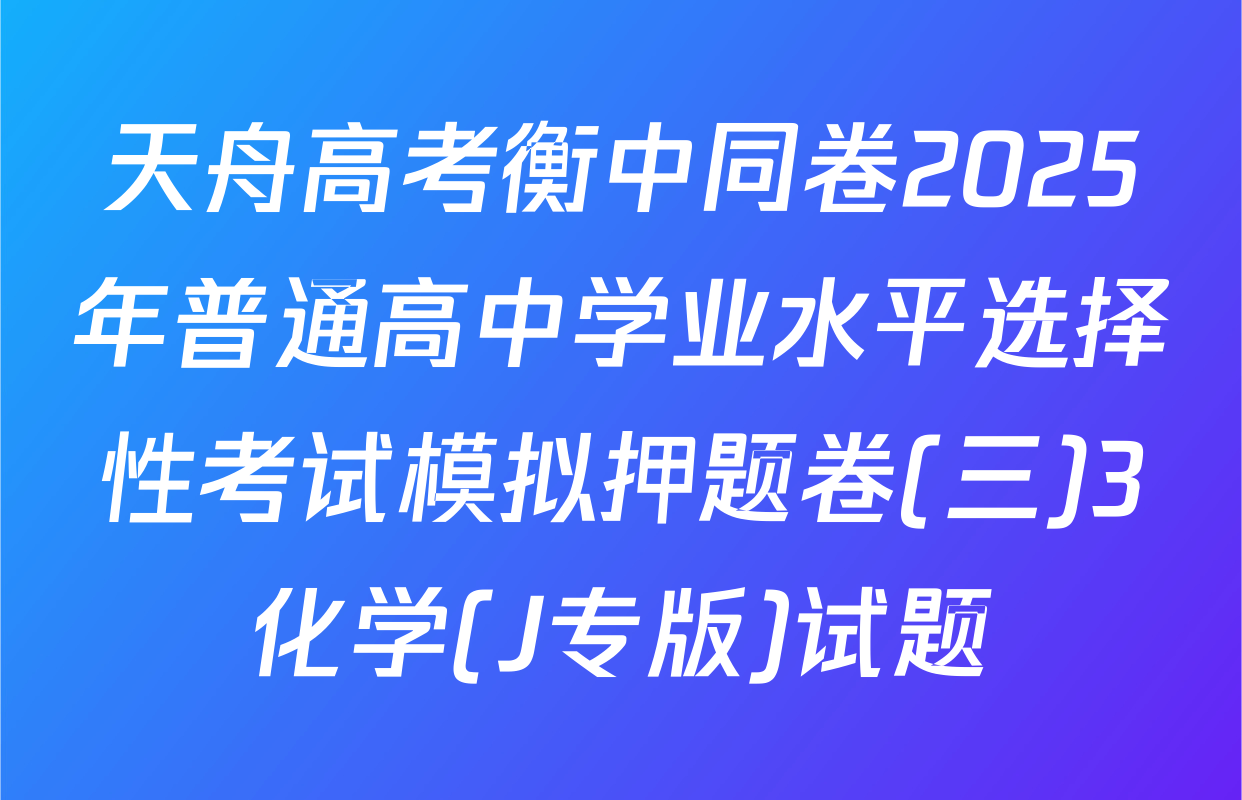 天舟高考衡中同卷2025年普通高中学业水平选择性考试模拟押题卷(三)3化学(J专版)试题