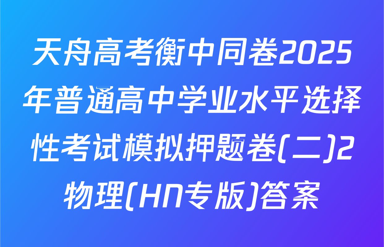 天舟高考衡中同卷2025年普通高中学业水平选择性考试模拟押题卷(二)2物理(HN专版)答案