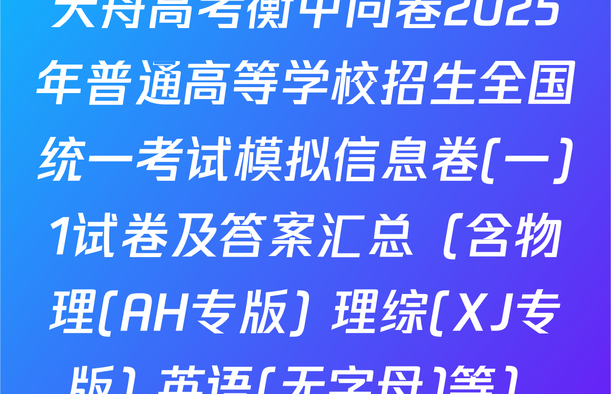 天舟高考衡中同卷2025年普通高等学校招生全国统一考试模拟信息卷(一)1试卷及答案汇总（含物理(AH专版) 理综(XJ专版) 英语(无字母)等）