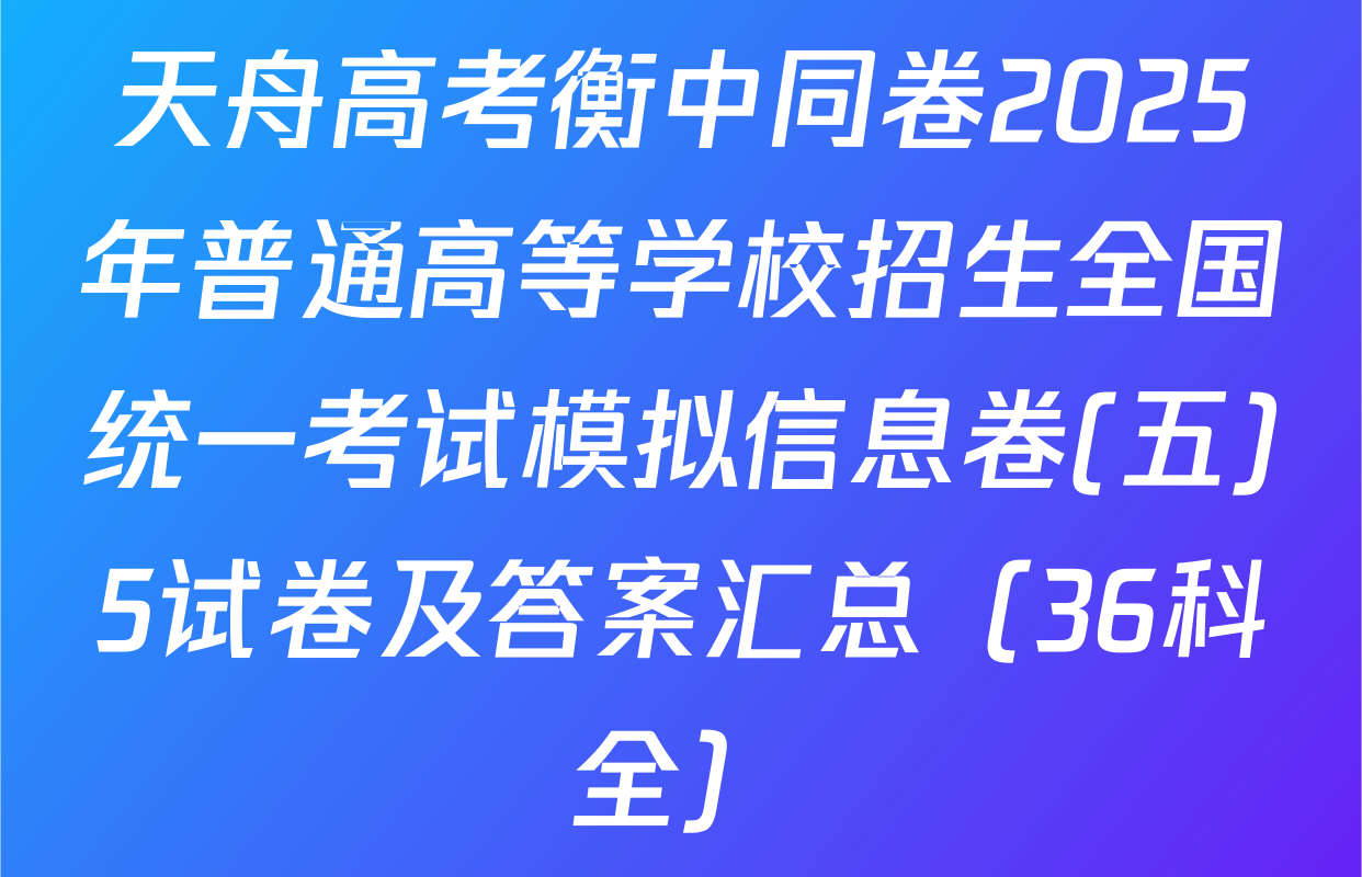 天舟高考衡中同卷2025年普通高等学校招生全国统一考试模拟信息卷(五)5试卷及答案汇总（36科全）