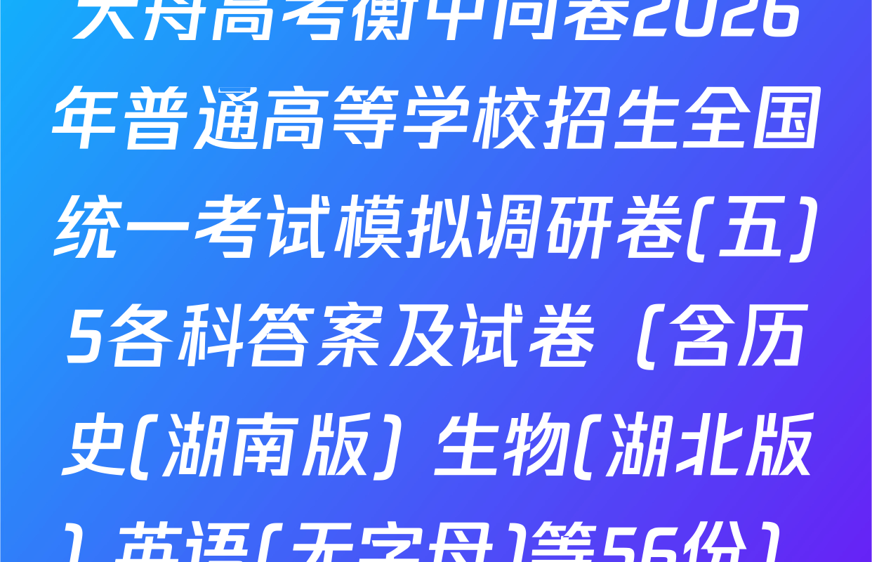 天舟高考衡中同卷2026年普通高等学校招生全国统一考试模拟调研卷(五)5各科答案及试卷（含历史(湖南版) 生物(湖北版) 英语(无字母)等56份）