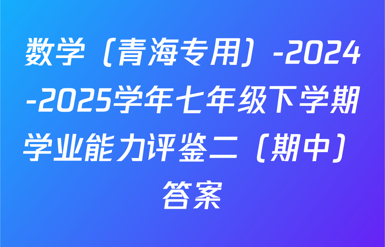 数学（青海专用）-2024-2025学年七年级下学期学业能力评鉴二（期中）答案