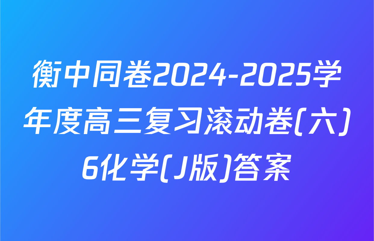 衡中同卷2024-2025学年度高三复习滚动卷(六)6化学(J版)答案
