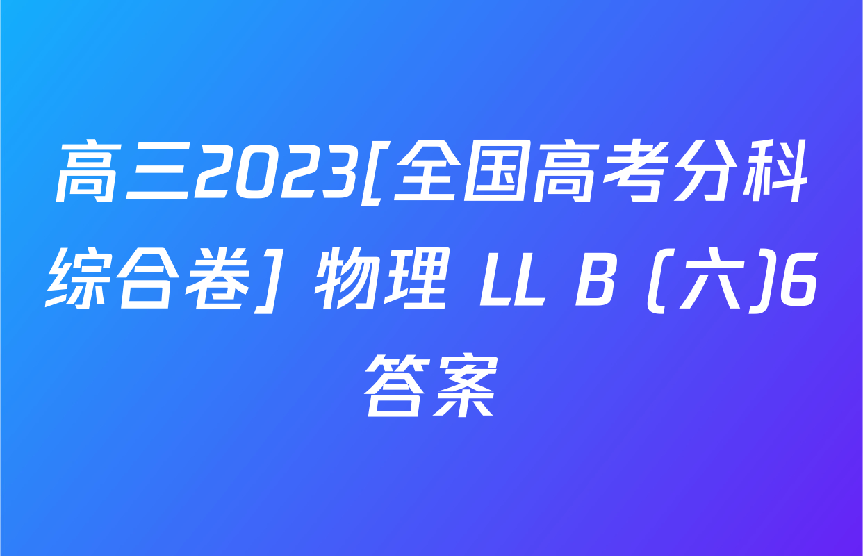 高三2023[全国高考分科综合卷] 物理 LL B (六)6答案