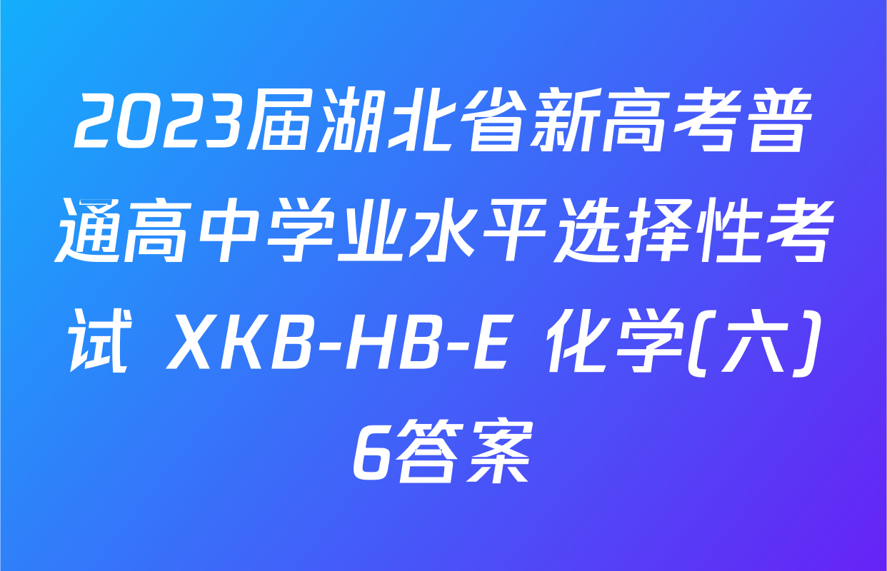 2023届湖北省新高考普通高中学业水平选择性考试 XKB-HB-E 化学(六)6答案
