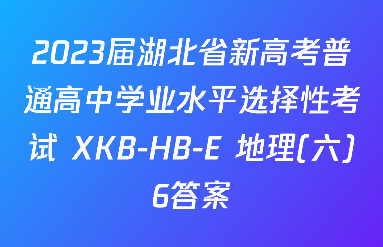 2023届湖北省新高考普通高中学业水平选择性考试 XKB-HB-E 地理(六)6答案
