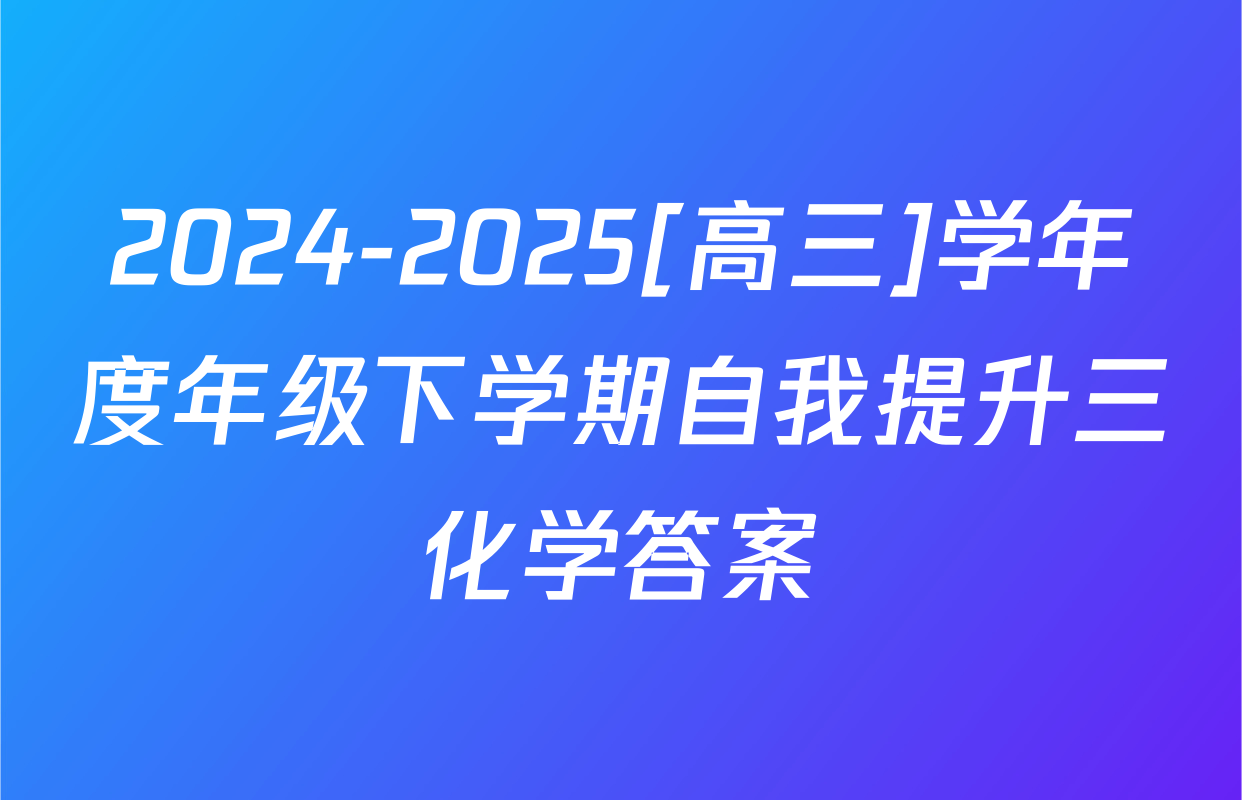 2024-2025[高三]学年度年级下学期自我提升三化学答案