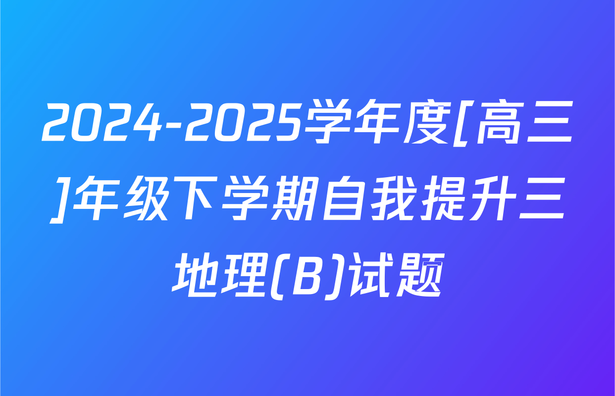 2024-2025学年度[高三]年级下学期自我提升三地理(B)试题