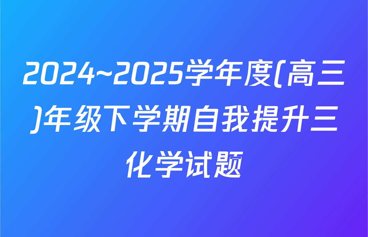 2024~2025学年度(高三)年级下学期自我提升三化学试题