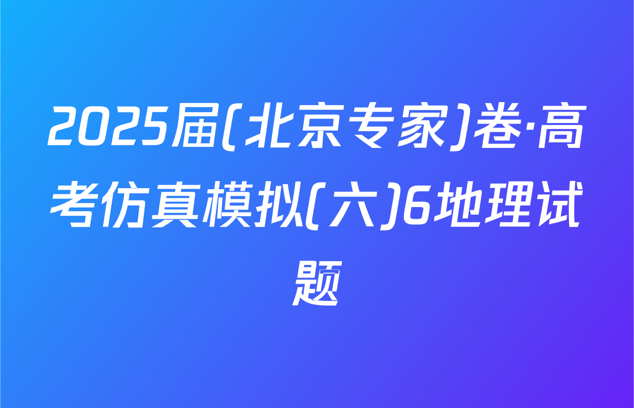 2025届(北京专家)卷·高考仿真模拟(六)6地理试题